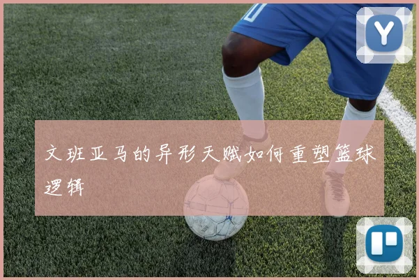 文班亚马的异形天赋如何重塑篮球逻辑