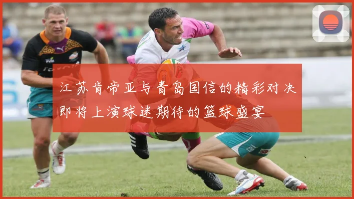 江苏肯帝亚与青岛国信的精彩对决即将上演球迷期待的篮球盛宴