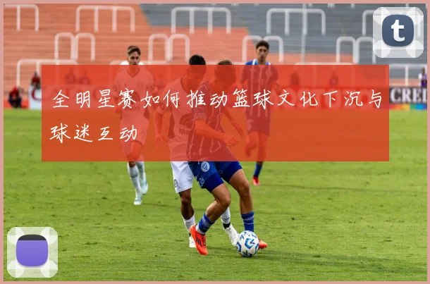 全明星赛如何推动篮球文化下沉与球迷互动