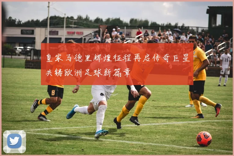 皇家马德里辉煌征程再启传奇巨星共铸欧洲足球新篇章