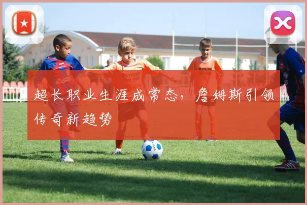 超长职业生涯成常态，詹姆斯引领传奇新趋势