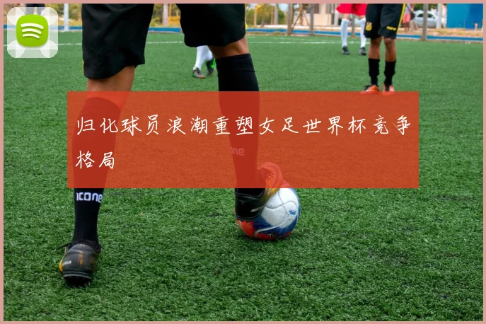 归化球员浪潮重塑女足世界杯竞争格局