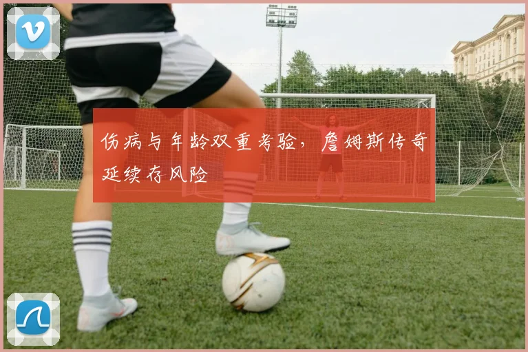 伤病与年龄双重考验，詹姆斯传奇延续存风险
