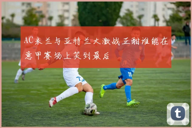 AC米兰与亚特兰大激战正酣谁能在意甲赛场上笑到最后