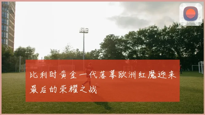 比利时黄金一代落幕欧洲红魔迎来最后的荣耀之战