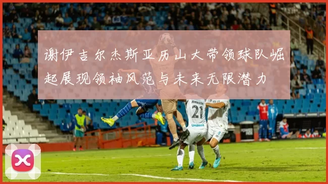 谢伊吉尔杰斯亚历山大带领球队崛起展现领袖风范与未来无限潜力