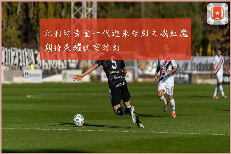 比利时黄金一代迎来告别之战红魔期待荣耀收官时刻