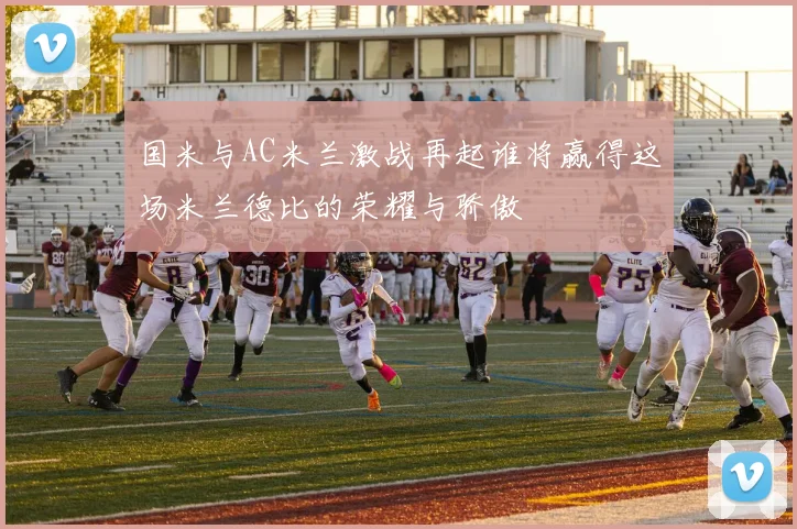 国米与AC米兰激战再起谁将赢得这场米兰德比的荣耀与骄傲