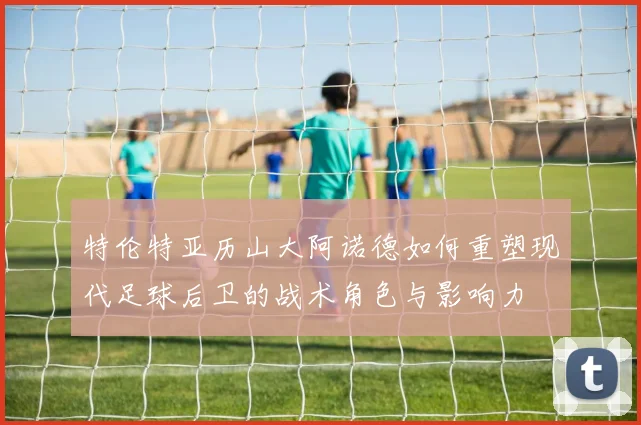 特伦特亚历山大阿诺德如何重塑现代足球后卫的战术角色与影响力