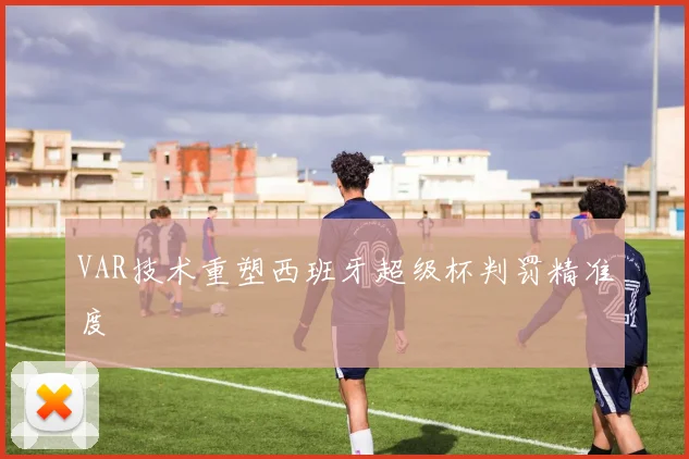 VAR技术重塑西班牙超级杯判罚精准度